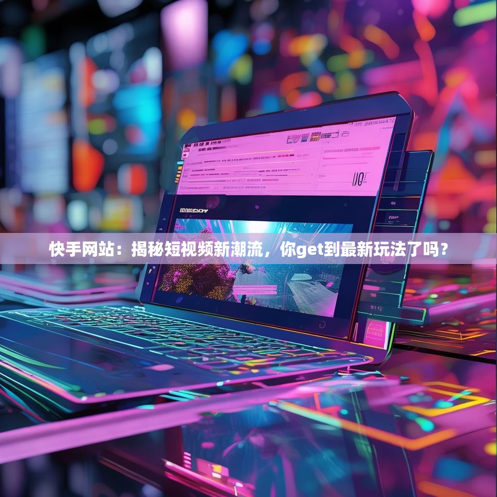 快手网站：揭秘短视频新潮流，你get到最新玩法了吗？